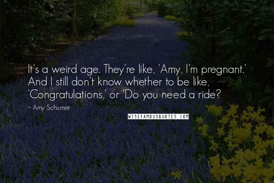 Amy Schumer Quotes: It's a weird age. They're like, 'Amy, I'm pregnant.' And I still don't know whether to be like, 'Congratulations,' or 'Do you need a ride?