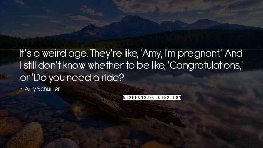 Amy Schumer Quotes: It's a weird age. They're like, 'Amy, I'm pregnant.' And I still don't know whether to be like, 'Congratulations,' or 'Do you need a ride?