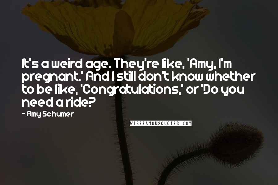 Amy Schumer Quotes: It's a weird age. They're like, 'Amy, I'm pregnant.' And I still don't know whether to be like, 'Congratulations,' or 'Do you need a ride?