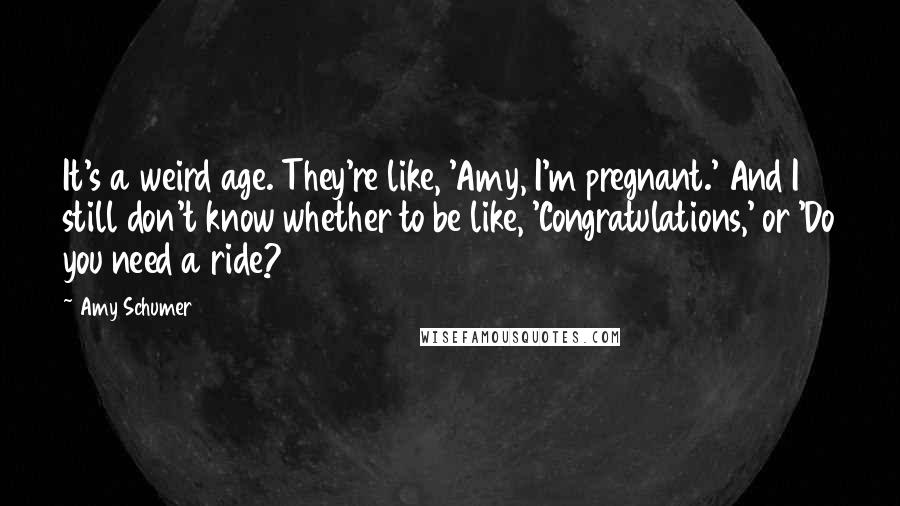 Amy Schumer Quotes: It's a weird age. They're like, 'Amy, I'm pregnant.' And I still don't know whether to be like, 'Congratulations,' or 'Do you need a ride?