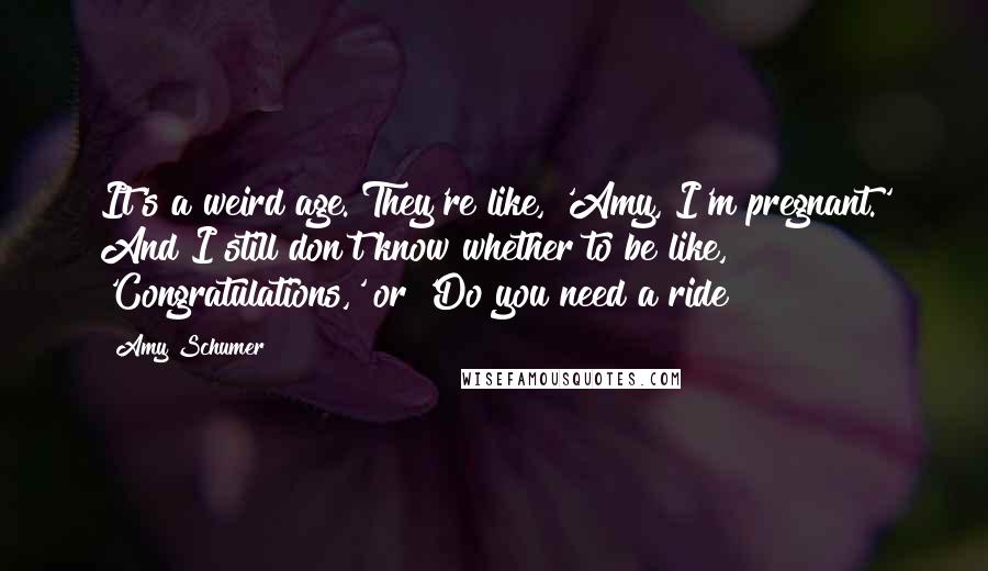 Amy Schumer Quotes: It's a weird age. They're like, 'Amy, I'm pregnant.' And I still don't know whether to be like, 'Congratulations,' or 'Do you need a ride?