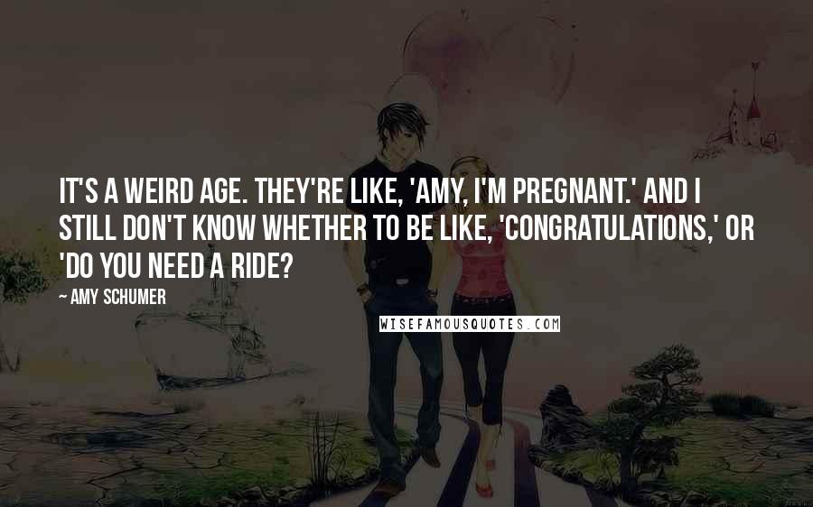 Amy Schumer Quotes: It's a weird age. They're like, 'Amy, I'm pregnant.' And I still don't know whether to be like, 'Congratulations,' or 'Do you need a ride?