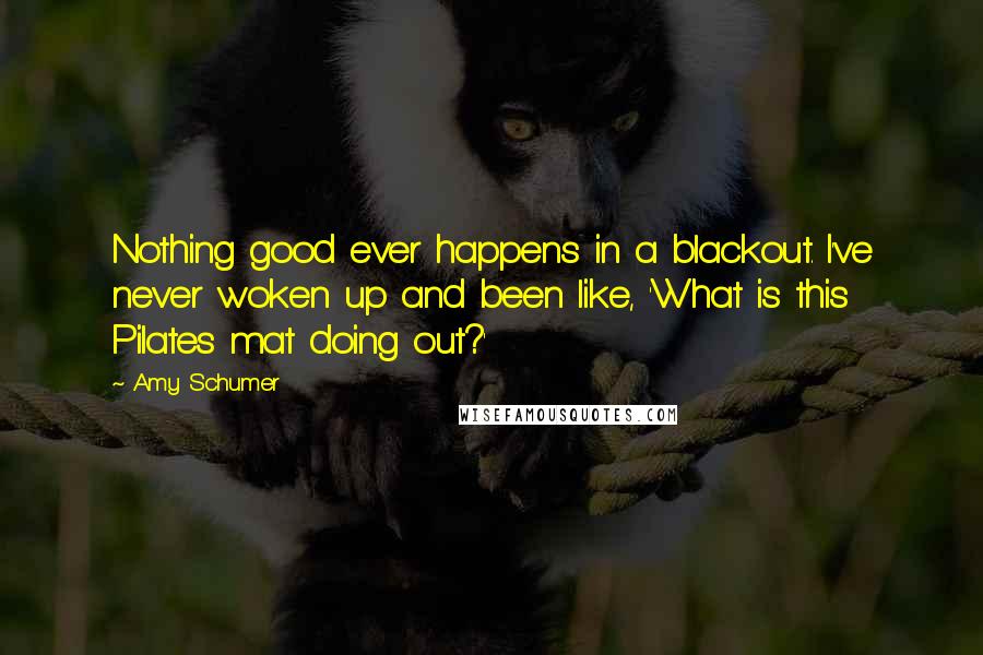 Amy Schumer Quotes: Nothing good ever happens in a blackout. I've never woken up and been like, 'What is this Pilates mat doing out?'