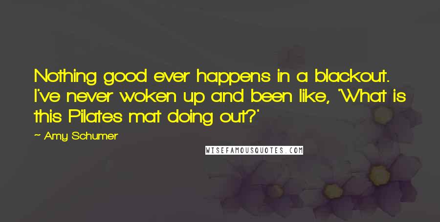 Amy Schumer Quotes: Nothing good ever happens in a blackout. I've never woken up and been like, 'What is this Pilates mat doing out?'