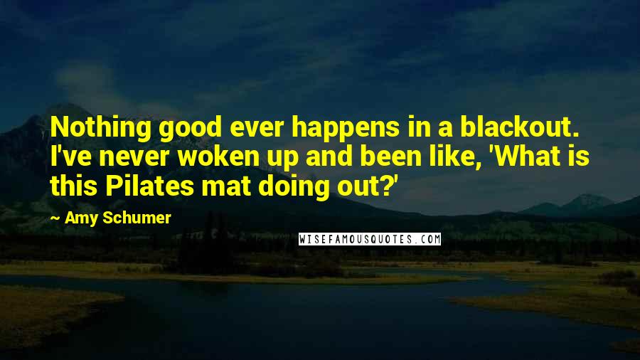 Amy Schumer Quotes: Nothing good ever happens in a blackout. I've never woken up and been like, 'What is this Pilates mat doing out?'