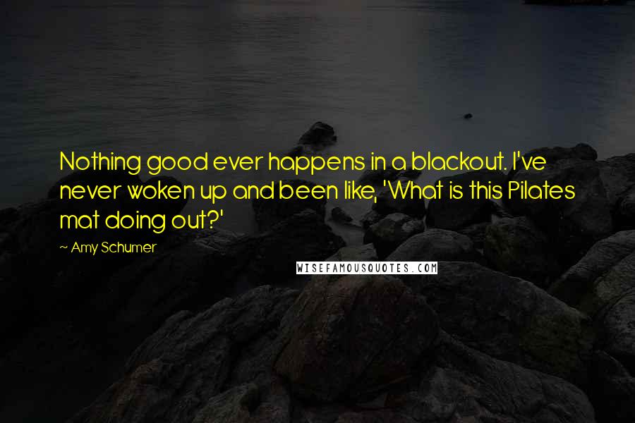 Amy Schumer Quotes: Nothing good ever happens in a blackout. I've never woken up and been like, 'What is this Pilates mat doing out?'