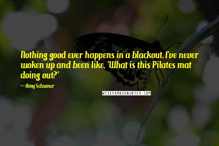 Amy Schumer Quotes: Nothing good ever happens in a blackout. I've never woken up and been like, 'What is this Pilates mat doing out?'