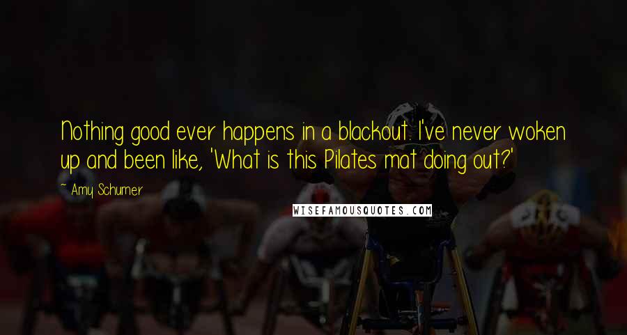 Amy Schumer Quotes: Nothing good ever happens in a blackout. I've never woken up and been like, 'What is this Pilates mat doing out?'