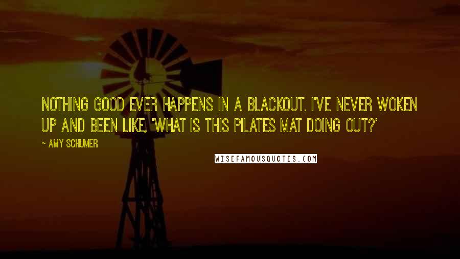 Amy Schumer Quotes: Nothing good ever happens in a blackout. I've never woken up and been like, 'What is this Pilates mat doing out?'