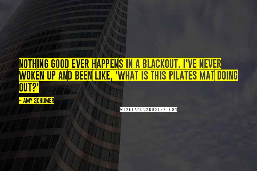 Amy Schumer Quotes: Nothing good ever happens in a blackout. I've never woken up and been like, 'What is this Pilates mat doing out?'