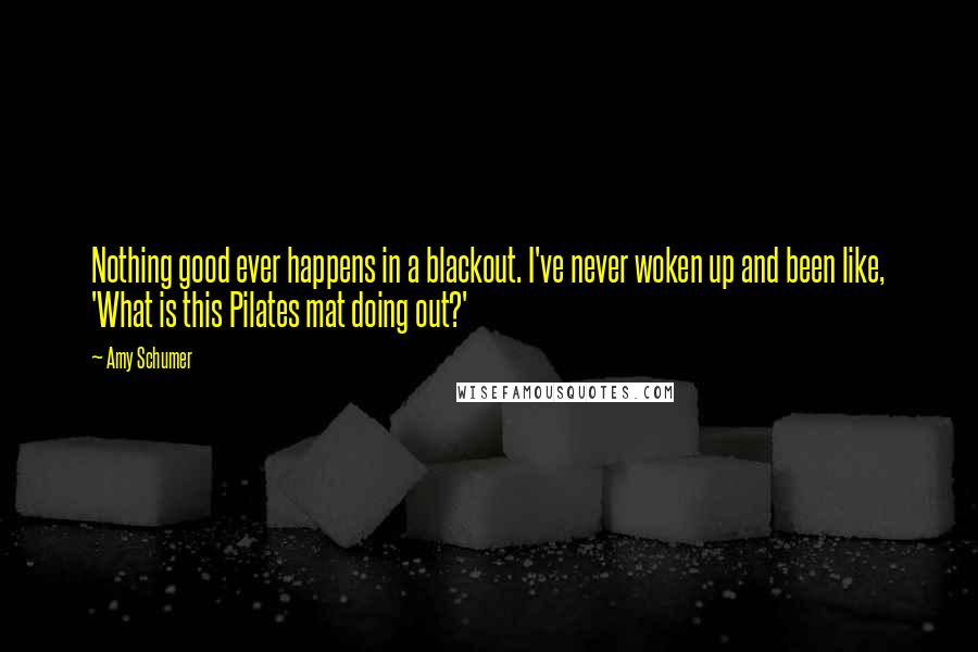 Amy Schumer Quotes: Nothing good ever happens in a blackout. I've never woken up and been like, 'What is this Pilates mat doing out?'