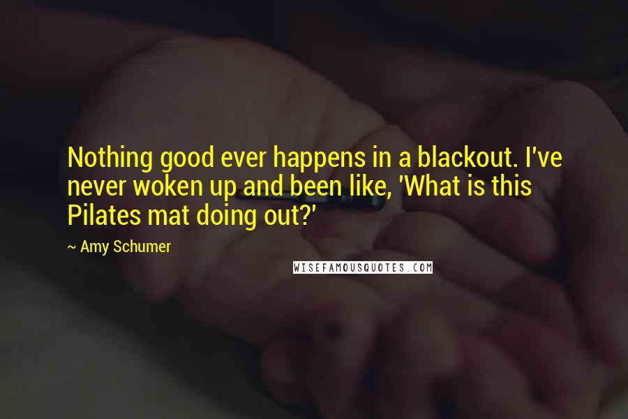 Amy Schumer Quotes: Nothing good ever happens in a blackout. I've never woken up and been like, 'What is this Pilates mat doing out?'