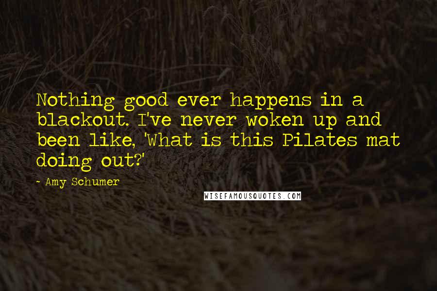 Amy Schumer Quotes: Nothing good ever happens in a blackout. I've never woken up and been like, 'What is this Pilates mat doing out?'