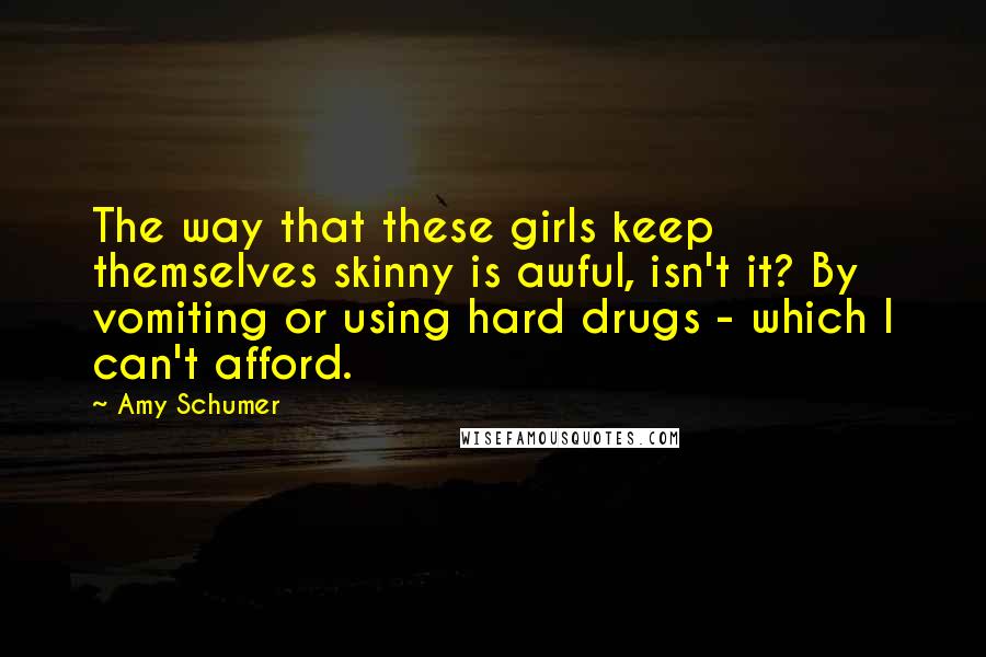 Amy Schumer Quotes: The way that these girls keep themselves skinny is awful, isn't it? By vomiting or using hard drugs - which I can't afford.