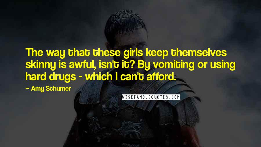 Amy Schumer Quotes: The way that these girls keep themselves skinny is awful, isn't it? By vomiting or using hard drugs - which I can't afford.