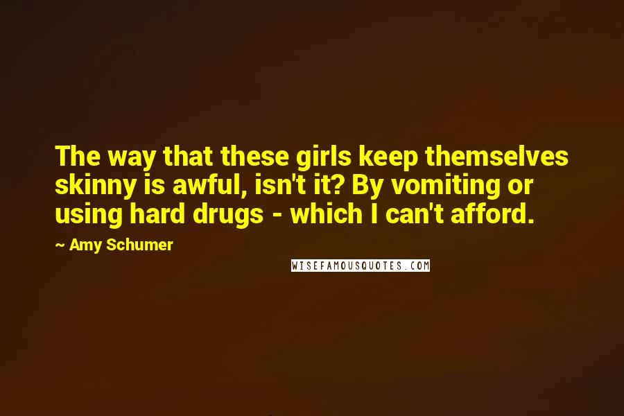 Amy Schumer Quotes: The way that these girls keep themselves skinny is awful, isn't it? By vomiting or using hard drugs - which I can't afford.