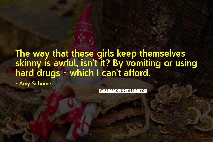 Amy Schumer Quotes: The way that these girls keep themselves skinny is awful, isn't it? By vomiting or using hard drugs - which I can't afford.