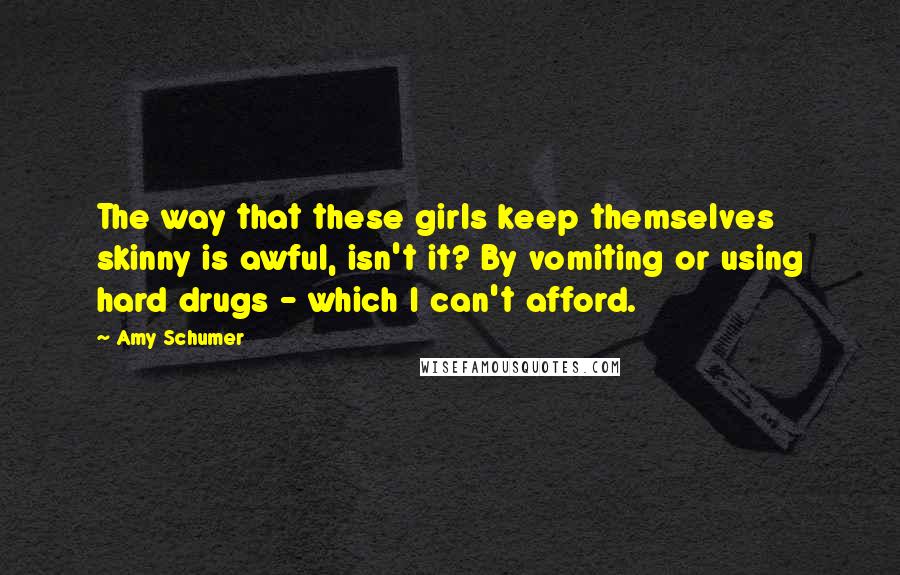 Amy Schumer Quotes: The way that these girls keep themselves skinny is awful, isn't it? By vomiting or using hard drugs - which I can't afford.