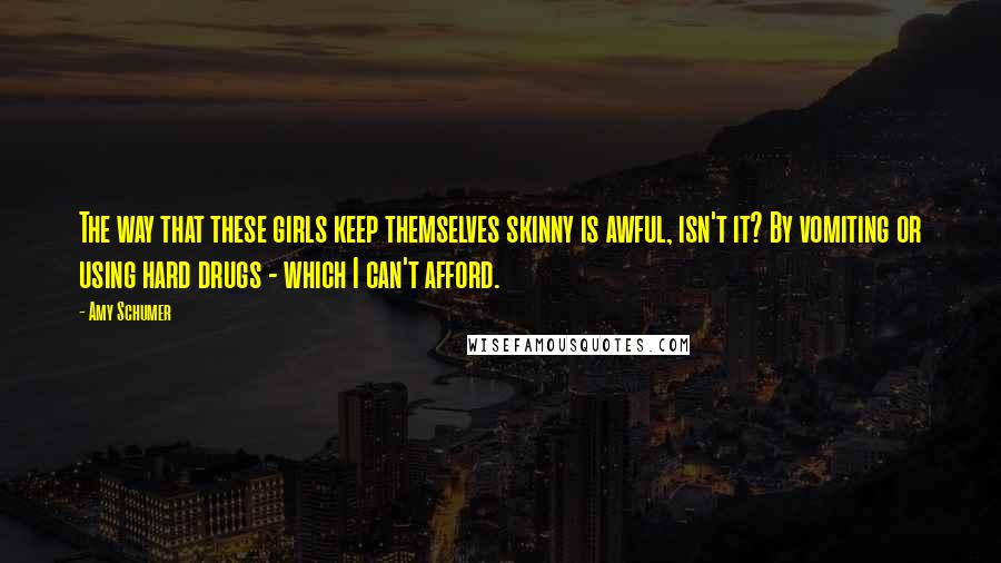 Amy Schumer Quotes: The way that these girls keep themselves skinny is awful, isn't it? By vomiting or using hard drugs - which I can't afford.