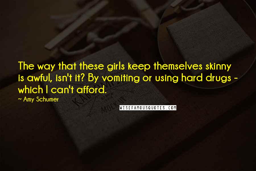 Amy Schumer Quotes: The way that these girls keep themselves skinny is awful, isn't it? By vomiting or using hard drugs - which I can't afford.