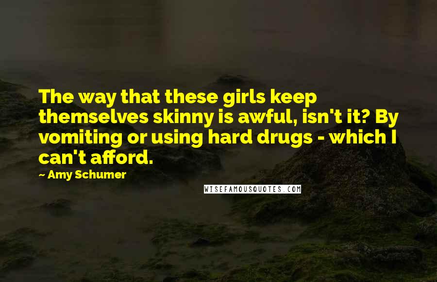 Amy Schumer Quotes: The way that these girls keep themselves skinny is awful, isn't it? By vomiting or using hard drugs - which I can't afford.