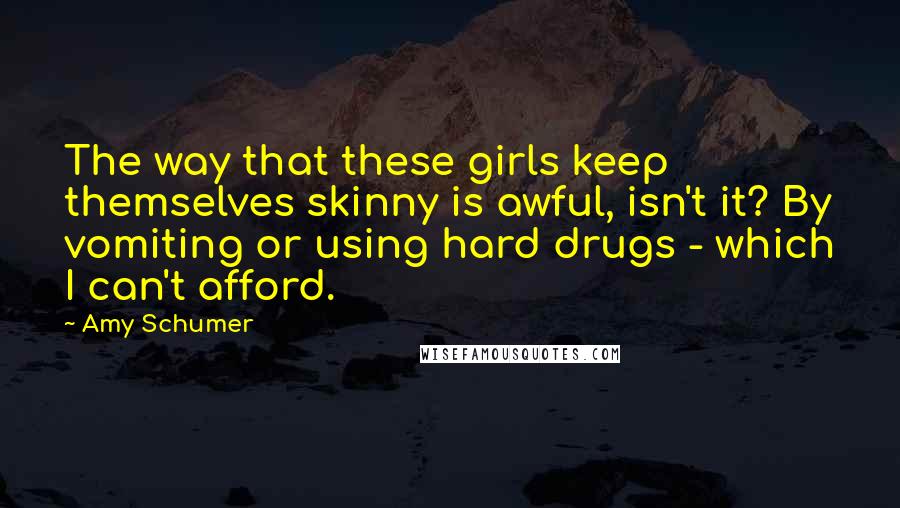 Amy Schumer Quotes: The way that these girls keep themselves skinny is awful, isn't it? By vomiting or using hard drugs - which I can't afford.