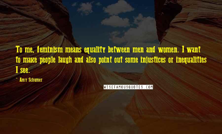 Amy Schumer Quotes: To me, feminism means equality between men and women. I want to make people laugh and also point out some injustices or inequalities I see.