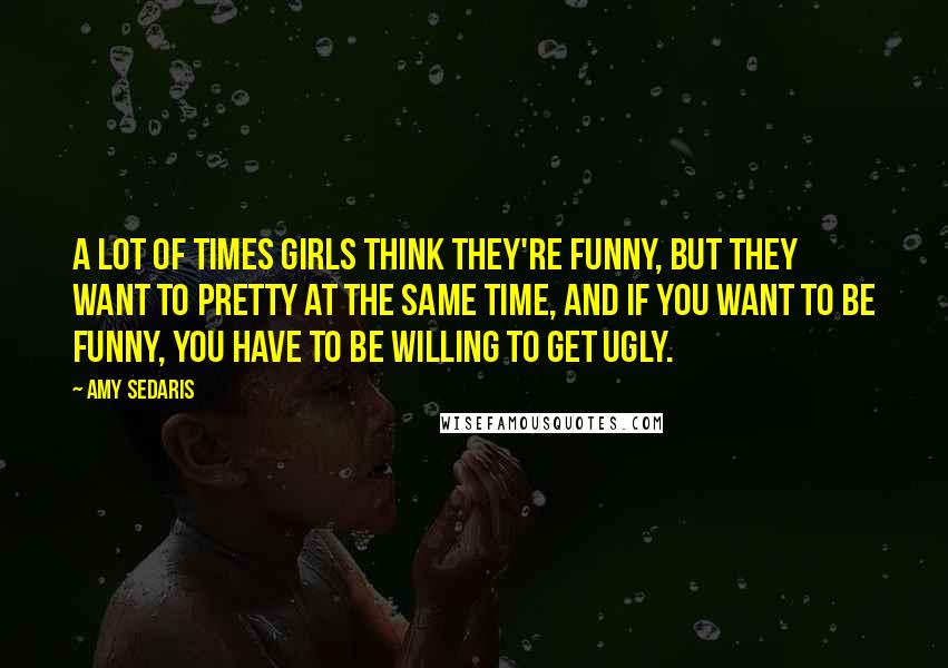 Amy Sedaris Quotes: A lot of times girls think they're funny, but they want to pretty at the same time, and if you want to be funny, you have to be willing to get ugly.