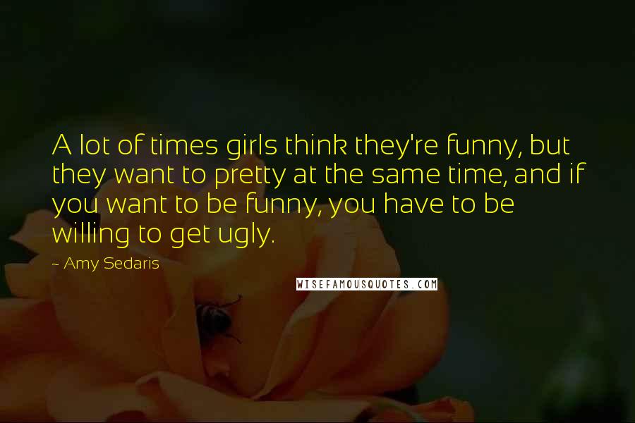 Amy Sedaris Quotes: A lot of times girls think they're funny, but they want to pretty at the same time, and if you want to be funny, you have to be willing to get ugly.