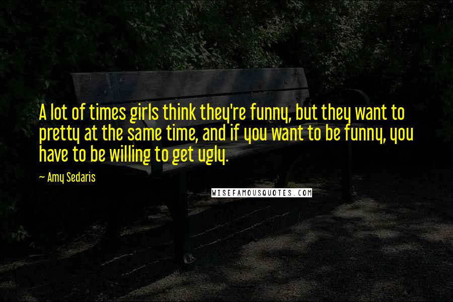 Amy Sedaris Quotes: A lot of times girls think they're funny, but they want to pretty at the same time, and if you want to be funny, you have to be willing to get ugly.