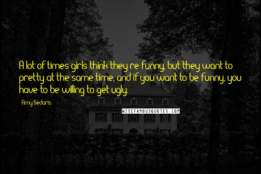 Amy Sedaris Quotes: A lot of times girls think they're funny, but they want to pretty at the same time, and if you want to be funny, you have to be willing to get ugly.