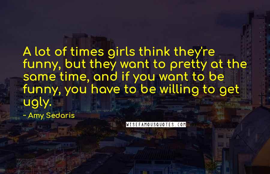 Amy Sedaris Quotes: A lot of times girls think they're funny, but they want to pretty at the same time, and if you want to be funny, you have to be willing to get ugly.