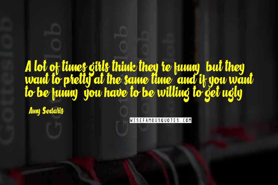 Amy Sedaris Quotes: A lot of times girls think they're funny, but they want to pretty at the same time, and if you want to be funny, you have to be willing to get ugly.