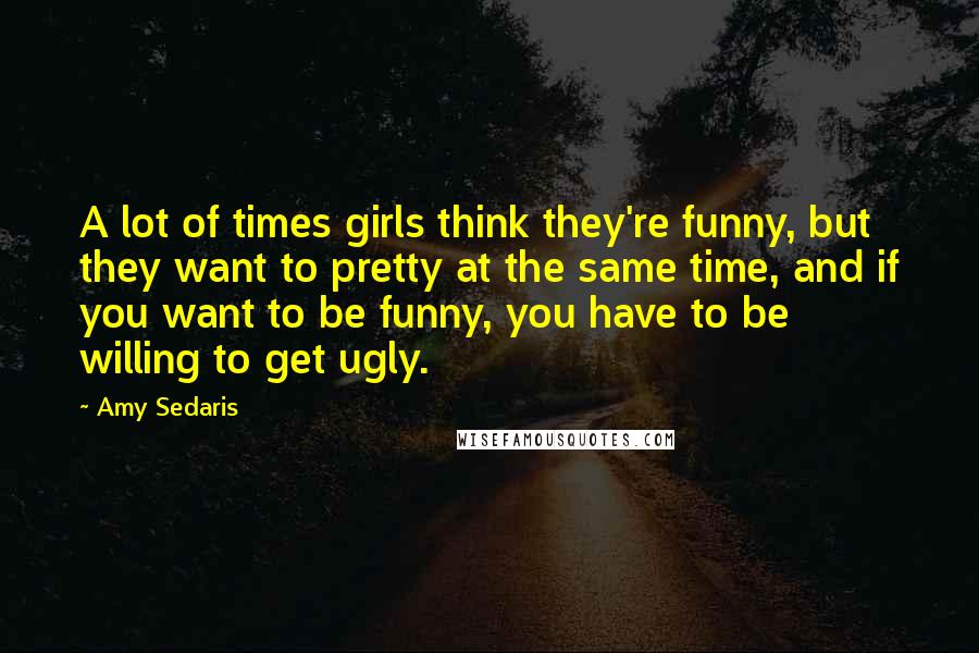 Amy Sedaris Quotes: A lot of times girls think they're funny, but they want to pretty at the same time, and if you want to be funny, you have to be willing to get ugly.