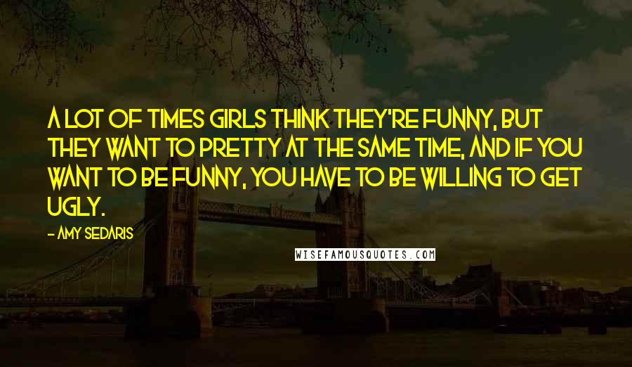 Amy Sedaris Quotes: A lot of times girls think they're funny, but they want to pretty at the same time, and if you want to be funny, you have to be willing to get ugly.