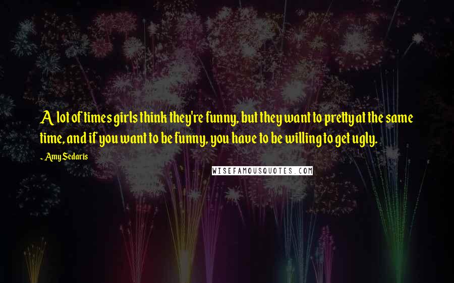 Amy Sedaris Quotes: A lot of times girls think they're funny, but they want to pretty at the same time, and if you want to be funny, you have to be willing to get ugly.