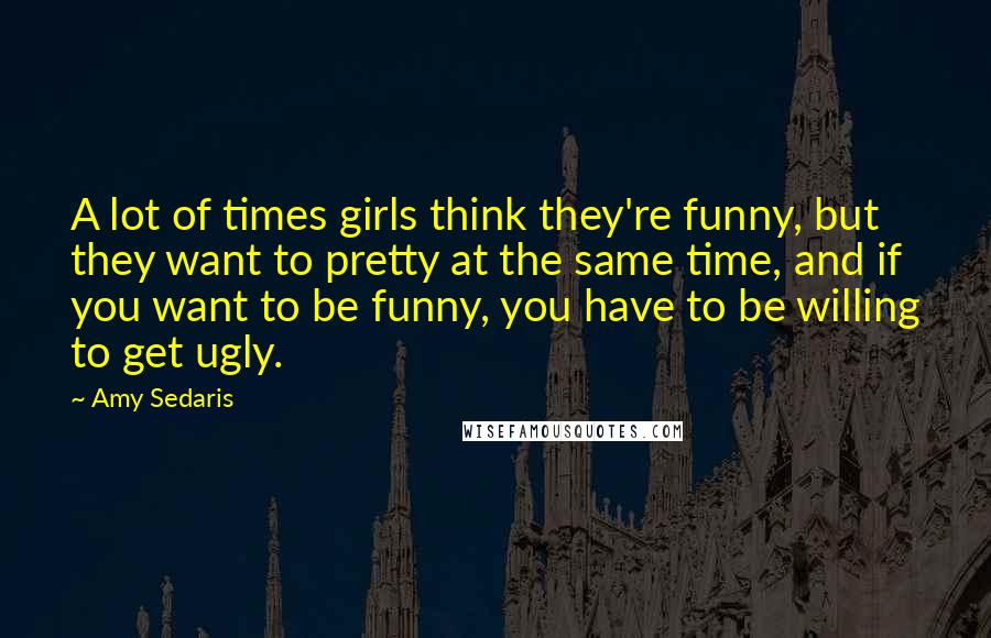 Amy Sedaris Quotes: A lot of times girls think they're funny, but they want to pretty at the same time, and if you want to be funny, you have to be willing to get ugly.