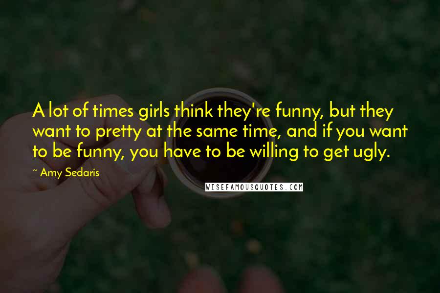 Amy Sedaris Quotes: A lot of times girls think they're funny, but they want to pretty at the same time, and if you want to be funny, you have to be willing to get ugly.