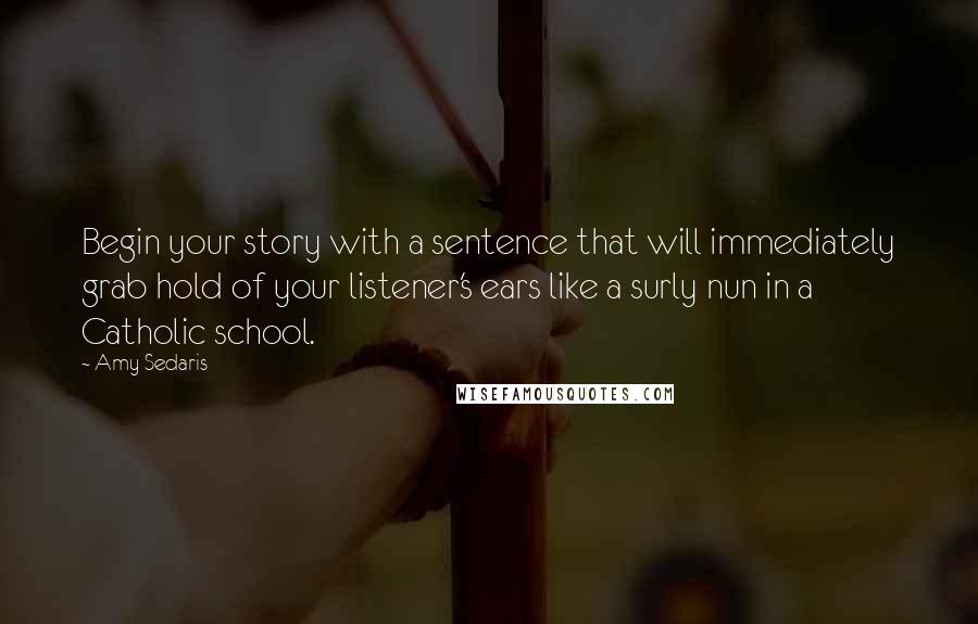 Amy Sedaris Quotes: Begin your story with a sentence that will immediately grab hold of your listener's ears like a surly nun in a Catholic school.