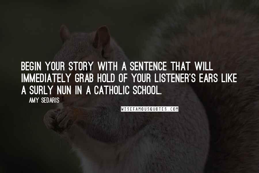 Amy Sedaris Quotes: Begin your story with a sentence that will immediately grab hold of your listener's ears like a surly nun in a Catholic school.
