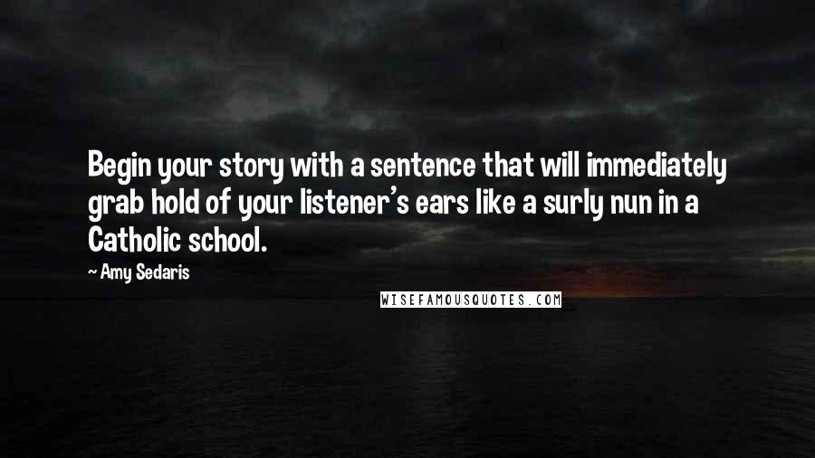 Amy Sedaris Quotes: Begin your story with a sentence that will immediately grab hold of your listener's ears like a surly nun in a Catholic school.