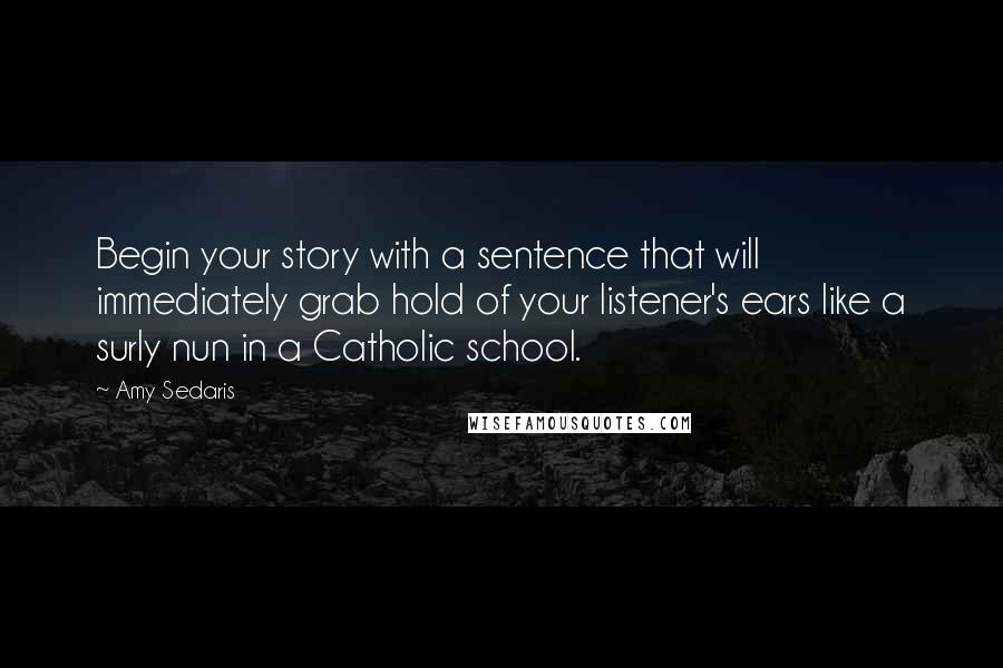 Amy Sedaris Quotes: Begin your story with a sentence that will immediately grab hold of your listener's ears like a surly nun in a Catholic school.
