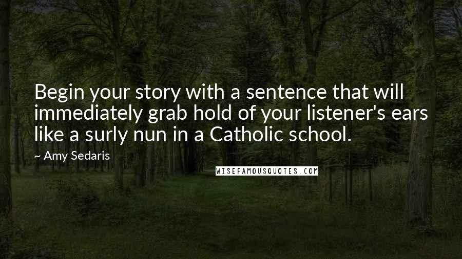 Amy Sedaris Quotes: Begin your story with a sentence that will immediately grab hold of your listener's ears like a surly nun in a Catholic school.