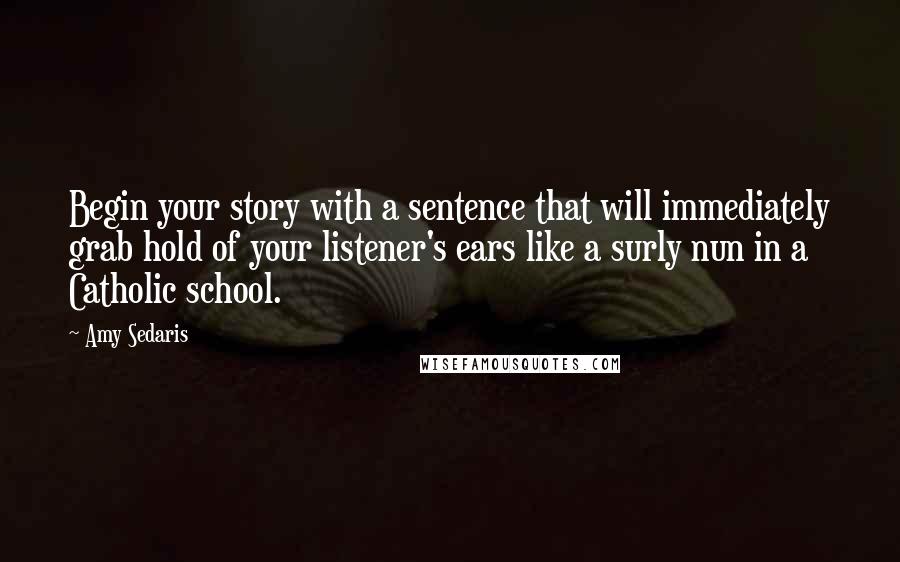 Amy Sedaris Quotes: Begin your story with a sentence that will immediately grab hold of your listener's ears like a surly nun in a Catholic school.