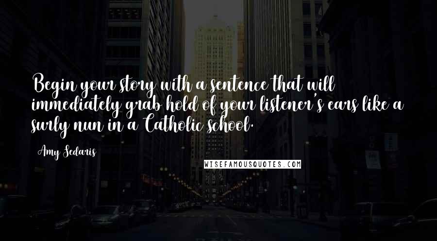 Amy Sedaris Quotes: Begin your story with a sentence that will immediately grab hold of your listener's ears like a surly nun in a Catholic school.