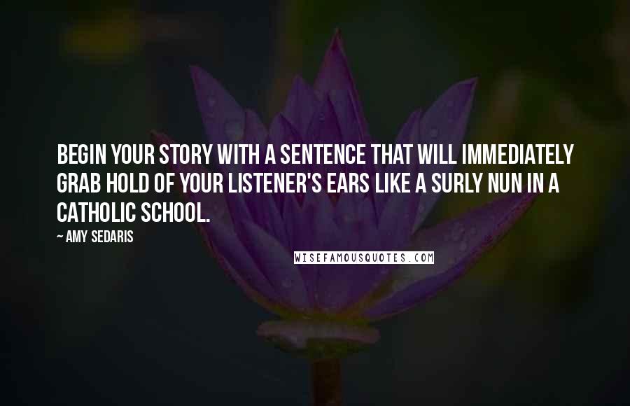 Amy Sedaris Quotes: Begin your story with a sentence that will immediately grab hold of your listener's ears like a surly nun in a Catholic school.