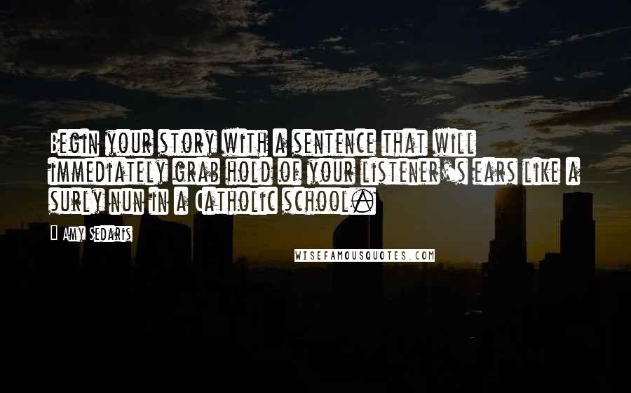 Amy Sedaris Quotes: Begin your story with a sentence that will immediately grab hold of your listener's ears like a surly nun in a Catholic school.