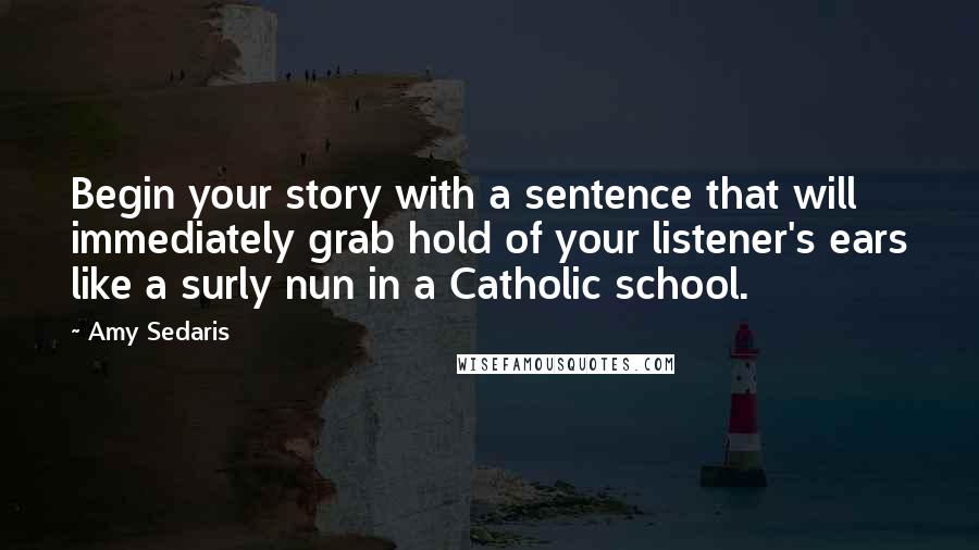 Amy Sedaris Quotes: Begin your story with a sentence that will immediately grab hold of your listener's ears like a surly nun in a Catholic school.