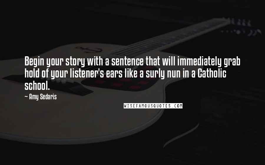 Amy Sedaris Quotes: Begin your story with a sentence that will immediately grab hold of your listener's ears like a surly nun in a Catholic school.