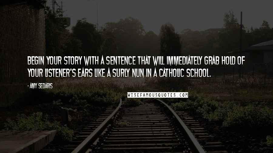 Amy Sedaris Quotes: Begin your story with a sentence that will immediately grab hold of your listener's ears like a surly nun in a Catholic school.